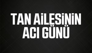 TAN AİLESİNİN ACI GÜNÜ